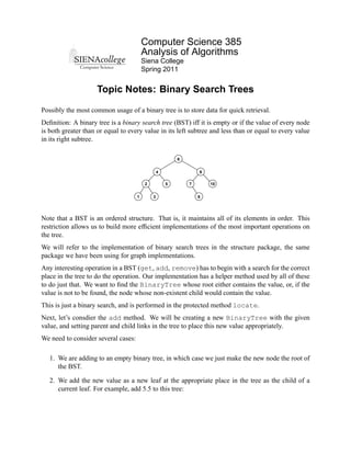 Computer Science 385
                                         Analysis of Algorithms
                                         Siena College
                                         Spring 2011


                     Topic Notes: Binary Search Trees

Possibly the most common usage of a binary tree is to store data for quick retrieval.
Deﬁnition: A binary tree is a binary search tree (BST) iff it is empty or if the value of every node
is both greater than or equal to every value in its left subtree and less than or equal to every value
in its right subtree.

                                                          6


                                                  4               9

                                          2           5       7       10


                                     1        3                   8




Note that a BST is an ordered structure. That is, it maintains all of its elements in order. This
restriction allows us to build more efﬁcient implementations of the most important operations on
the tree.
We will refer to the implementation of binary search trees in the structure package, the same
package we have been using for graph implementations.
Any interesting operation in a BST (get, add, remove) has to begin with a search for the correct
place in the tree to do the operation. Our implementation has a helper method used by all of these
to do just that. We want to ﬁnd the BinaryTree whose root either contains the value, or, if the
value is not to be found, the node whose non-existent child would contain the value.
This is just a binary search, and is performed in the protected method locate.
Next, let’s consdier the add method. We will be creating a new BinaryTree with the given
value, and setting parent and child links in the tree to place this new value appropriately.
We need to consider several cases:

   1. We are adding to an empty binary tree, in which case we just make the new node the root of
      the BST.

   2. We add the new value as a new leaf at the appropriate place in the tree as the child of a
      current leaf. For example, add 5.5 to this tree:
 