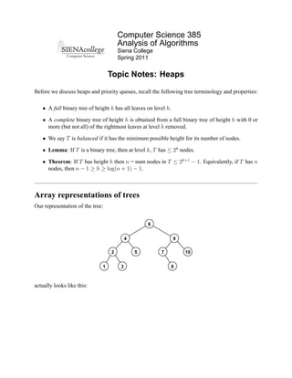 Computer Science 385
                                      Analysis of Algorithms
                                      Siena College
                                      Spring 2011


                                  Topic Notes: Heaps

Before we discuss heaps and priority queues, recall the following tree terminology and properties:

   • A full binary tree of height h has all leaves on level h.

   • A complete binary tree of height h is obtained from a full binary tree of height h with 0 or
     more (but not all) of the rightmost leaves at level h removed.

   • We say T is balanced if it has the minimum possible height for its number of nodes.

   • Lemma: If T is a binary tree, then at level k, T has ≤ 2k nodes.

   • Theorem: If T has height h then n = num nodes in T ≤ 2h+1 − 1. Equivalently, if T has n
     nodes, then n − 1 ≥ h ≥ log(n + 1) − 1.



Array representations of trees
Our representation of the tree:


                                                   6


                                           4                     9

                                  2            5         7           10


                              1        3                         8



actually looks like this:
 