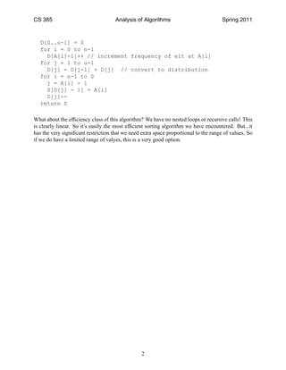 CS 385                               Analysis of Algorithms                           Spring 2011



   D[0..u-l] = 0
   for i = 0 to n-1
     D[A[i]-l]++ // increment frequency of elt at A[i]
   for j = 1 to u-l
     D[j] = D[j-1] + D[j] // convert to distribution
   for i = n-1 to 0
     j = A[i] - l
     S[D[j] - 1] = A[i]
     D[j]--
   return S

What about the efﬁciency class of this algorithm? We have no nested loops or recursive calls! This
is clearly linear. So it’s easily the most efﬁcient sorting algorithm we have encountered. But...it
has the very signiﬁcant restriction that we need extra space proportional to the range of values. So
if we do have a limited range of valyes, this is a very good option.




                                                 2
 