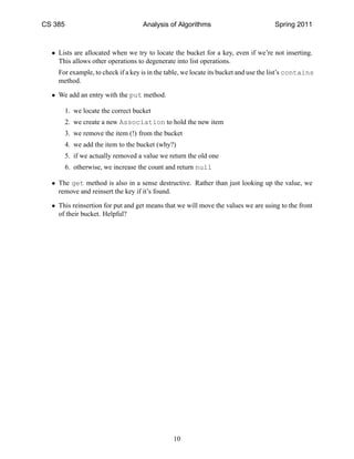 CS 385                               Analysis of Algorithms                          Spring 2011



  • Lists are allocated when we try to locate the bucket for a key, even if we’re not inserting.
    This allows other operations to degenerate into list operations.
    For example, to check if a key is in the table, we locate its bucket and use the list’s contains
    method.

  • We add an entry with the put method.

         1. we locate the correct bucket
         2. we create a new Association to hold the new item
         3. we remove the item (!) from the bucket
         4. we add the item to the bucket (why?)
         5. if we actually removed a value we return the old one
         6. otherwise, we increase the count and return null

  • The get method is also in a sense destructive. Rather than just looking up the value, we
    remove and reinsert the key if it’s found.

  • This reinsertion for put and get means that we will move the values we are using to the front
    of their bucket. Helpful?




                                               10
 