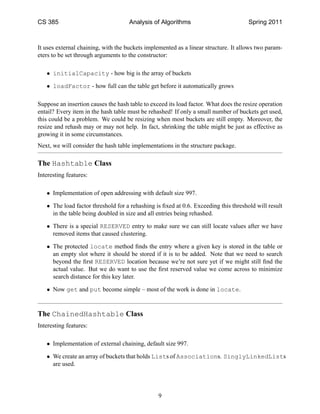 CS 385                               Analysis of Algorithms                           Spring 2011



It uses external chaining, with the buckets implemented as a linear structure. It allows two param-
eters to be set through arguments to the constructor:

   • initialCapacity - how big is the array of buckets

   • loadFactor - how full can the table get before it automatically grows

Suppose an insertion causes the hash table to exceed its load factor. What does the resize operation
entail? Every item in the hash table must be rehashed! If only a small number of buckets get used,
this could be a problem. We could be resizing when most buckets are still empty. Moreover, the
resize and rehash may or may not help. In fact, shrinking the table might be just as effective as
growing it in some circumstances.
Next, we will consider the hash table implementations in the structure package.

The Hashtable Class
Interesting features:

   • Implementation of open addressing with default size 997.

   • The load factor threshold for a rehashing is ﬁxed at 0.6. Exceeding this threshold will result
     in the table being doubled in size and all entries being rehashed.

   • There is a special RESERVED entry to make sure we can still locate values after we have
     removed items that caused clustering.

   • The protected locate method ﬁnds the entry where a given key is stored in the table or
     an empty slot where it should be stored if it is to be added. Note that we need to search
     beyond the ﬁrst RESERVED location because we’re not sure yet if we might still ﬁnd the
     actual value. But we do want to use the ﬁrst reserved value we come across to minimize
     search distance for this key later.

   • Now get and put become simple – most of the work is done in locate.


The ChainedHashtable Class
Interesting features:

   • Implementation of external chaining, default size 997.

   • We create an array of buckets that holds Lists of Associations. SinglyLinkedLists
     are used.




                                                 9
 