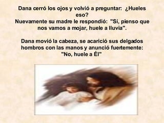   Dana cerró los ojos y volvió a preguntar:  ¿Hueles eso? Nuevamente su madre le respondió:  "Sí, pienso que nos vamos a mojar, huele a lluvia".   Dana movió la cabeza, se acarició sus delgados hombros con las manos y anunció fuertemente: "No, huele a Él"  