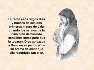 Durante esos largos días y noches de sus dos primeros meses de vida, cuando los nervios de la niña eran demasiado sensibles como para que la tocaran, Dios abrazaba a Dana en su pecho y fue su aroma de amor que ella recordaba tan bien. 
