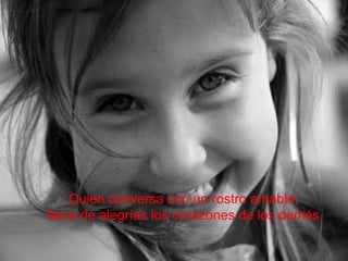 Quien conversa con un rostro amable, llena de alegrías los corazones de los demás. 