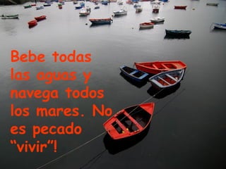 Bebe todas las aguas y navega todos los mares. No es pecado “vivir”! 