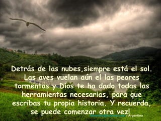 Detrás de las nubes,siempre está el sol. Las aves vuelan aún el las peores tormentas y Dios te ha dado todas las herramientas necesarias, para que escribas tu propia historia. Y recuerda, se puede comenzar otra vez!   [email_address]  - Argentina 