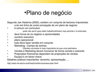 Plano de negócio Segundo Joe Hadzima (2005), existem um conjunto de factores importantes a ter em linha de conta concepção de um plano de negócio é comum um curriculum  pode não servir para obter trabalho/dinheiro mas permite ir à entrevista deve forcar-se no negócio e oportunidades sumário executivo plano operacional tudo deve fazer sentido em conjunto Marketing - Campo de sonhos.  Clientes concretos é mais importante do que uma estimativa Vendas e Marketing devem funcionar de forma correta e coerente Projecções financeiras dependem de projecções de vendas Equipa é um factor chave Detalhes práticos importantes: tamanho, apresentação, ... http://web.mit.edu/e-club/hadzima/the-business-plan.html 