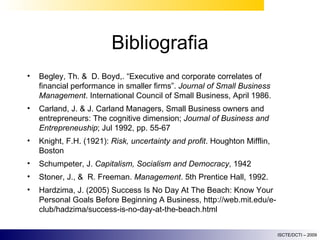 Bibliografia Begley, Th. &  D. Boyd,. “Executive and corporate correlates of financial performance in smaller firms”.  Journal of Small Business Management . International Council of Small Business, April 1986.  Carland, J. & J. Carland Managers, Small Business owners and entrepreneurs: The cognitive dimension;  Journal of Business and Entrepreneuship ; Jul 1992, pp. 55-67 Knight, F.H. (1921):  Risk, uncertainty and profit . Houghton Mifflin, Boston Schumpeter, J.  Capitalism, Socialism and Democracy , 1942 Stoner, J., &  R. Freeman.  Management . 5th Prentice Hall, 1992. Hardzima, J. (2005) Success Is No Day At The Beach: Know Your Personal Goals Before Beginning A Business, http://web.mit.edu/e-club/hadzima/success-is-no-day-at-the-beach.html 