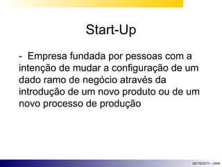 Start-Up -  Empresa fundada por pessoas com a intenção de mudar a configuração de um dado ramo de negócio através da introdução de um novo produto ou de um novo processo de produção 