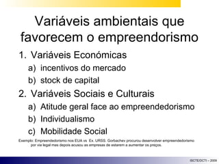 Variáveis ambientais que favorecem o empreendorismo Variáveis Económicas incentivos do mercado stock de capital Variáveis Sociais e Culturais Atitude geral face ao empreendedorismo Individualismo Mobilidade Social Exemplo: Empreendedorismo nos EUA vs  Ex. URSS. Gorbachev procurou desenvolver empreendedorismo por via legal mas depois acusou as empresas de estarem a aumentar os preços. 