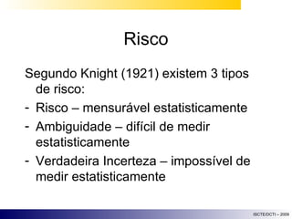 Risco Segundo Knight (1921) existem 3 tipos de risco: Risco – mensurável estatisticamente Ambiguidade – difícil de medir estatisticamente Verdadeira Incerteza – impossível de medir estatisticamente 