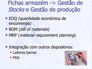 Fichas armazém -> Gestão de  Stocks  e Gestão de produção EOQ (quantidade económica de encomenda) BOM ( bill of materials ) MRP ( material requirement planning ) Integração com outros dispositivos: Leitores barras PDA 