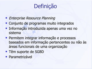 Definição Enterprise Resource Planning Conjunto de programas muito integrados Informação introduzida apenas uma vez no sistema Permitem integrar informação e processos baseados em informação pertencentes ou não às áreas funcionais de uma organização Têm suporte de SGBD Parametrizável 