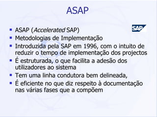 ASAP ASAP ( Accelerated  SAP)  Metodologias de Implementação  Introduzida pela SAP em 1996, com o intuito de reduzir o tempo de implementação dos projectos É estruturada, o que facilita a adesão dos utilizadores ao sistema Tem uma linha condutora bem delineada,  É eficiente no que diz respeito à documentação nas várias fases que a compõem 