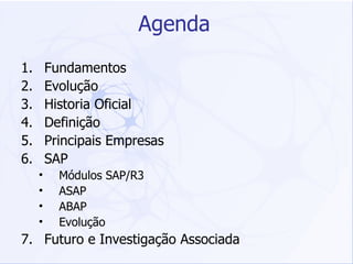 Agenda Fundamentos Evolução Historia Oficial Definição Principais Empresas SAP Módulos SAP/R3 ASAP ABAP Evolução Futuro e Investigação Associada 