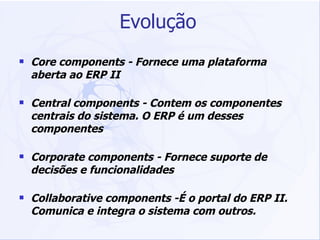 Evolução Core components - Fornece uma plataforma aberta ao ERP II Central components - Contem os componentes centrais do sistema. O ERP é um desses componentes Corporate components - Fornece suporte de decisões e funcionalidades  Collaborative components -É o portal do ERP II. Comunica e integra o sistema com outros. 