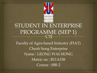 Faculty of Agro-based Industry (FIAT)
Cheah Sung Enterprise
Name : LEONG WAI HONG
Matric no : B11A158
Course : SBS 2
 