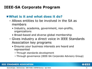 IEEE-SA Corporate Program

What is it and what does it do?
 – Allows entities to be involved in the SA as
   members
         • Industry, academia, government, non-profits,
           organizations
         • Broad-based and diverse global membership
    – Gives industry a direct voice in IEEE Standards
      Association key programs
         • Ensures your business interests are heard and
           represented
             • Through standards development
             • Through governance (IEEE-SA Corporate Advisory Group)



 Dennis Brophy - CAG Overview - IEEE P1904.1 SIEPON Seminar - April 2012   13
 