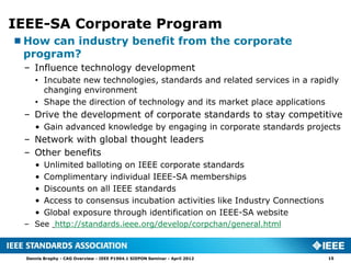 IEEE-SA Corporate Program
How can industry benefit from the corporate
 program?
 – Influence technology development
     • Incubate new technologies, standards and related services in a rapidly
       changing environment
     • Shape the direction of technology and its market place applications
 – Drive the development of corporate standards to stay competitive
     • Gain advanced knowledge by engaging in corporate standards projects
 – Network with global thought leaders
 – Other benefits
     •   Unlimited balloting on IEEE corporate standards
     •   Complimentary individual IEEE-SA memberships
     •   Discounts on all IEEE standards
     •   Access to consensus incubation activities like Industry Connections
     •   Global exposure through identification on IEEE-SA website
 – See http://standards.ieee.org/develop/corpchan/general.html



  Dennis Brophy - CAG Overview - IEEE P1904.1 SIEPON Seminar - April 2012      15
 