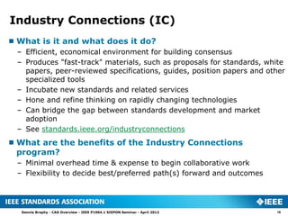 Industry Connections (IC)
 What is it and what does it do?
  – Efficient, economical environment for building consensus
  – Produces "fast-track" materials, such as proposals for standards, white
    papers, peer-reviewed specifications, guides, position papers and other
    specialized tools
  – Incubate new standards and related services
  – Hone and refine thinking on rapidly changing technologies
  – Can bridge the gap between standards development and market
    adoption
  – See standards.ieee.org/industryconnections
 What are the benefits of the Industry Connections
  program?
  – Minimal overhead time & expense to begin collaborative work
  – Flexibility to decide best/preferred path(s) forward and outcomes




   Dennis Brophy - CAG Overview - IEEE P1904.1 SIEPON Seminar - April 2012   16
 