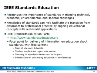 IEEE Standards Education
Recognizes the importance of standards in meeting technical,
 economic, environmental, and societal challenges
Knowledge of standards can help facilitate the transition from
 classroom to professional practice by aligning educational
 concepts with real-world applications
IEEE Standards Education Portal
  – http://www.standardseducation.org
 – Focal point for delivery of information on education about
    standards, with free content
          •   Case studies and tutorials
          •   Student application paper information
          •   Glossary of standards terms and acronyms
          •   Information on continuing education at conferences




  Dennis Brophy - CAG Overview - IEEE P1904.1 SIEPON Seminar - April 2012   18
 
