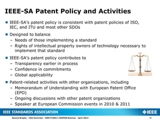 IEEE-SA Patent Policy and Activities
 IEEE-SA’s patent policy is consistent with patent policies of ISO,
  IEC, and ITU and most other SDOs
 Designed to balance
  – Needs of those implementing a standard
  – Rights of intellectual property owners of technology necessary to
    implement that standard
 IEEE-SA’s patent policy contributes to
  – Transparency earlier in process
  – Confidence in commitments
  – Global applicability
 Patent-related activities with other organizations, including
  – Memorandum of Understanding with European Patent Office
    (EPO)
  – Ongoing discussions with other patent organizations
  – Speaker at European Commission events in 2010 & 2011


   Dennis Brophy - CAG Overview - IEEE P1904.1 SIEPON Seminar - April 2012   21
 