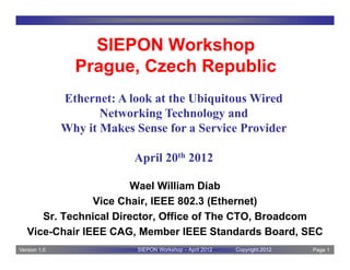 SIEPON Workshop
                Prague, Czech Republic
              Ethernet: A look at the Ubiquitous Wired
                     Networking Technology and
              Why it Makes Sense for a Service Provider

                           April 20th 2012

                        Wael William Diab
                Vice Chair, IEEE 802.3 (Ethernet)
      Sr. Technical Director, Office of The CTO, Broadcom
   Vice-Chair IEEE CAG, Member IEEE Standards Board, SEC
Version 1.0                SIEPON Workshop – April 2012   Copyright 2012   Page 1
 