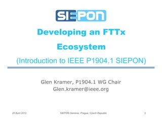 Developing an FTTx
                     Ecosystem
   (Introduction to IEEE P1904.1 SIEPON)

                Glen Kramer, P1904.1 WG Chair
                     Glen.kramer@ieee.org



20 April 2012         SIEPON Seminar, Prague, Czech Republic   1
 