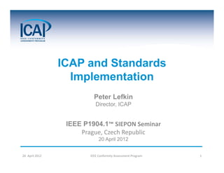 ICAP and Standards
                   Implementation
                           Peter Lefkin
                            Director, ICAP


                  IEEE P1904.1™ SIEPON Seminar
                      Prague, Czech Republic
                              20 April 2012


20  April 2012           IEEE Conformity Assessment Program   1
 