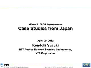 - Panel 2: EPON deployments -

                           Case Studies from Japan

                                                         April 20, 2012

                                                     Ken-Ichi Suzuki
                             NTT Access Network Systems Laboratories,
                                         NTT Corporation




NTT Access Network Service Systems Laboratories                 April 20, 2012 SIEPON Seminar, Prague, Czech Republic   1
 