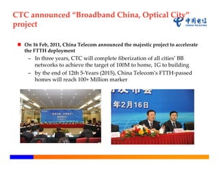 CTC announced “Broadband China, Optical City” 
project

  On 16 Feb, 2011, China Telecom announced the majestic project to accelerate 
   the FTTH deployment
     – In three years, CTC will complete fiberization of all cities’ BB 
       networks to achieve the target of 100M to home, 1G to building
     – by the end of 12th 5‐Years (2015), China Telecom‘s FTTH‐passed 
       homes will reach 100+ Million marker
 