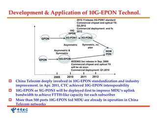 Development & Application of 10G‐EPON Technol.
                                            2010.11release XG-PON1 standard
                                            Commercial chipset and optical TX:
                                            Q2,2012
                                            Commercial deployment: end fo
                                    10G     2012
                                   GPON

                  GPON           XG-PON1        XG-PON2


                                Asymmetric       Symmetric, no
                                                    plan
                         Asymmetric &                               WDM
                          Symmetric                                 PON

                 EPON       10G-EPON
                                        IEEE802.3av release in Sep, 2009
                                        Commercial chipset and optical TX
                                        will be ok soon
                                        Commercial deployment: Q1,2010


                         2009     2010         2011       2012
   China Telecom deeply involved in 10G‐EPON standardization and industry 
    improvement. in Apr. 2011, CTC achieved 10G‐EPON interoperability
   10G‐EPON or XG‐PON1 will be deployed first to improve MDU’s uplink 
    bandwidth to achieve FTTH‐like capacity for each subscriber
   More than 500 ports 10G‐EPON fed MDU are already in operation in China 
    Telecom networks
 