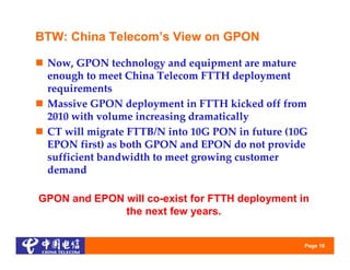 BTW: China Telecom’s View on GPON

 Now, GPON technology and equipment are mature 
  enough to meet China Telecom FTTH deployment 
  requirements
 Massive GPON deployment in FTTH kicked off from 
  2010 with volume increasing dramatically
 CT will migrate FTTB/N into 10G PON in future (10G 
  EPON first) as both GPON and EPON do not provide 
  sufficient bandwidth to meet growing customer 
  demand

GPON and EPON will co-exist for FTTH deployment in
              the next few years.


                                                   Page 16
 