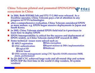 China Telecom piloted and promoted EPON/GPON 
ecosystem in China
 in 2004, Both IEEE802.3ah and ITU‐T G.984 were released. As a 
  fixedline operator, China Telecom pays a lot of attention to any 
  progress in FTTX technologies
 after a comprehensive evaluation, China Telecom considered EPON 
  as more mature. e.g. EPON began massive deployments in Japan and 
  South Korea.
 in 2005, China Telecom started EPON field trial in 4 provinces to 
  learn how to deploy EPON
 EPON Interoperability is critical for the success and deployment of 
  EPON widely, so China Telecom started IOP research in 2005. 
 Some technical  issues were solved such as:
    MPCP registration       Data encryption
    ONU authentication:     Report manner & DBA implementation
        Logical ID          Multicast
        MAC based
    ONU remote management: using CTC Specific OAM extension (MIB, 
     alarm, performance)
 In Q1‐2007 CTC achieved large scale and all‐round chip and system 
  EPON IOP the first time in the world (3 chip vendors, 10 system 
  vendors)
 