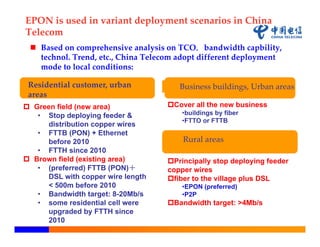 EPON is used in variant deployment scenarios in China
Telecom
  Based on comprehensive analysis on TCO，bandwidth capbility, 
   technol. Trend, etc., China Telecom adopt different deployment 
   mode to local conditions:

 Residential customer, urban           Business buildings, Urban areas
 areas
 Green field (new area)            Cover all the new business
   • Stop deploying feeder &            •buildings by fiber
                                        •FTTO or FTTB
     distribution copper wires
   • FTTB (PON) + Ethernet
     before 2010                        Rural areas
   • FTTH since 2010
 Brown field (existing area)       Principally stop deploying feeder
   • (preferred) FTTB (PON)＋        copper wires
     DSL with copper wire length    fiber to the village plus DSL
     < 500m before 2010                 •EPON (preferred)
   • Bandwidth target: 8-20Mb/s         •P2P
   • some residential cell were     Bandwidth target: >4Mb/s
     upgraded by FTTH since
     2010
 