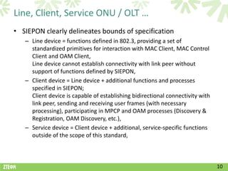 Line, Client, Service ONU / OLT …
• SIEPON clearly delineates bounds of specification
   – Line device = functions defined in 802.3, providing a set of
     standardized primitives for interaction with MAC Client, MAC Control
     Client and OAM Client,
     Line device cannot establish connectivity with link peer without
     support of functions defined by SIEPON,
   – Client device = Line device + additional functions and processes
     specified in SIEPON;
     Client device is capable of establishing bidirectional connectivity with
     link peer, sending and receiving user frames (with necessary
     processing), participating in MPCP and OAM processes (Discovery &
     Registration, OAM Discovery, etc.),
   – Service device = Client device + additional, service-specific functions
     outside of the scope of this standard,



                                                                                10
 