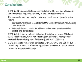 Conclusions
• SIEPON addresses multiple requirements from different operators and
  varied markets, requiring flexibility in the architecture model
• The adopted model may address any new requirements brought in the
  future
    – Individual functions are separated into MAC Client, OAM Client, MAC Control
      Client and OAM
    – Individual clients communicate with each other, sharing variables (when
      needed) and device status
• SIEPON definitions are clearly delineated, building on top of 802.3 and
  802.1 specifications, while not affecting any existing L3 management
  protocols for service-specific functions (VoIP, POTS, CES etc.)
• SIEPON coexists, rather than competes, with MEF 10.2 and BBF TR-200
  networking models, complementing them when EPON is used as access
  network transport technology




                                                                                    14
 