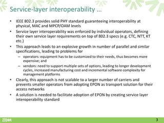 Service-layer interoperability …
•   IEEE 802.3 provides solid PHY standard guaranteeing interoperability at
    physical, MAC and MPCP/OAM levels
•   Service layer interoperability was enforced by individual operators, defining
    their own service layer requirements on top of 802.3 specs (e.g. CTC, NTT, KT
    etc.)
•   This approach leads to an explosive growth in number of parallel and similar
    specifications, leading to problems for
     – operators: equipment has to be customized to their needs, thus becomes more
       expensive; and
     – vendors: need to support multiple sets of options, leading to longer development
       cycles, increased manufacturing cost and incremental software complexity for
       management platforms
•   Clearly, this approach is not scalable to a larger number of carriers and
    prevents smaller operators from adopting EPON as transport solution for their
    access networks
•   A solution is needed to facilitate adoption of EPON by creating service layer
    interoperability standard



                                                                                          3
 