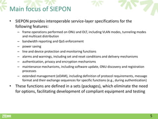 Main focus of SIEPON
• SIEPON provides interoperable service-layer specifications for the
  following features:
    – frame operations performed on ONU and OLT, including VLAN modes, tunneling modes
      and multicast distribution
    – bandwidth reporting and QoS enforcement
    – power saving
    – line and device protection and monitoring functions
    – alarms and warnings, including set and reset conditions and delivery mechanisms
    – authentication, privacy and encryption mechanisms
    – maintenance mechanisms, including software update, ONU discovery and registration
      processes
    – extended management (eOAM), including definition of protocol requirements, message
      format and their exchange sequences for specific functions (e.g., during authentication)
• These functions are defined in a sets (packages), which eliminate the need
  for options, facilitating development of compliant equipment and testing




                                                                                                 5
 
