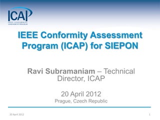 IEEE Conformity Assessment
        Program (ICAP) for SIEPON

                Ravi Subramaniam – Technical
                       Director, ICAP

                         20 April 2012
                       Prague, Czech Republic

20 April 2012                                   1
 