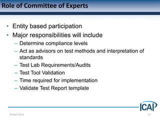 Role of Committee of Experts

 • Entity based participation
 • Major responsibilities will include
      – Determine compliance levels
      – Act as advisors on test methods and interpretation of
        standards
      – Test Lab Requirements/Audits
      – Test Tool Validation
      – Time required for implementation
      – Validate Test Report template



  20 April 2012                                                 12
 