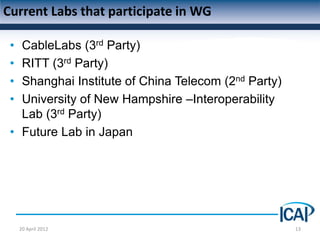 Current Labs that participate in WG

 • CableLabs (3rd Party)
 • RITT (3rd Party)
 • Shanghai Institute of China Telecom (2nd Party)
 • University of New Hampshire –Interoperability
   Lab (3rd Party)
 • Future Lab in Japan




     20 April 2012                                   13
 