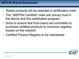 SIEPON Brand Awareness

 • Tested products will be awarded a certification mark
 • The “SIEPON Certified” mark will convey trust in
   the device and the certification program.
 • Drive to ensure that End-Users are committed to
   purchase certified products to minimize negative
   impact on the network
 • Certified Product Registry to be maintained




  20 April 2012                                     14
 