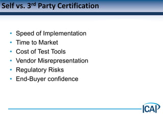 Self vs. 3rd Party Certification


  •   Speed of Implementation
  •   Time to Market
  •   Cost of Test Tools
  •   Vendor Misrepresentation
  •   Regulatory Risks
  •   End-Buyer confidence
 