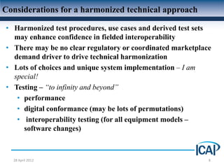 Considerations for a harmonized technical approach

• Harmonized test procedures, use cases and derived test sets
  may enhance confidence in fielded interoperability
• There may be no clear regulatory or coordinated marketplace
  demand driver to drive technical harmonization
• Lots of choices and unique system implementation – I am
  special!
• Testing – “to infinity and beyond”
   • performance
   • digital conformance (may be lots of permutations)
   • interoperability testing (for all equipment models –
     software changes)



  28 April 2012                                             8
 