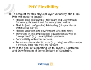 PHY Flexibility
To account for this physical layer variability, the EPoC
PHY will need to support:
 Flexible (and configurable) Upstream and Downstream
  frequency placement and frequency band widths.
 Flexible (and configurable) bit-loading (bits per Hertz)
  within a sub-carrier.
 Flexible upstream and downstream MAC data rates.
 Traversing in-line amplification, equalization as well as
  “unimproved” (e.g. un-amplified) spectrum.
 Compatibility with other services.
 Robustness to survive in harsh (e.g. noisy) conditions even
  if the MAC data rate must be reduced.
With the goal of supporting up to 1Gbps+ Upstream
and Downstream in some amount of spectrum.
 