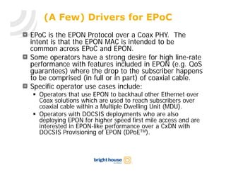 (A Few) Drivers for EPoC
EPoC is the EPON Protocol over a Coax PHY. The
intent is that the EPON MAC is intended to be
common across EPoC and EPON.
Some operators have a strong desire for high line-rate
performance with features included in EPON (e.g. QoS
guarantees) where the drop to the subscriber happens
to be comprised (in full or in part) of coaxial cable.
Specific operator use cases include:
 Operators that use EPON to backhaul other Ethernet over
  Coax solutions which are used to reach subscribers over
  coaxial cable within a Multiple Dwelling Unit (MDU).
 Operators with DOCSIS deployments who are also
  deploying EPON for higher speed first mile access and are
  interested in EPON-like performance over a CxDN with
  DOCSIS Provisioning of EPON (DPoETM).
 