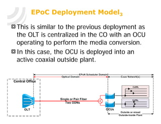 EPoC Deployment Model3

This is similar to the previous deployment as
the OLT is centralized in the CO with an OCU
operating to perform the media conversion.
In this case, the OCU is deployed into an
active coaxial outside plant.
 