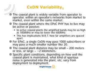 CxDN Variability1
The coaxial plant is widely variable from operator to
operator, within an operator’s networks from market to
market, even within the same market.
The coaxial plant where the EPoC PHY has to live may
be active or passive.
 In active coaxial plants the amplified bands may be as high
  as 1000MHz or may be lower like 600MHz.
 This has implications W.R.T. how far amplifiers are spaced
  apart.
For EPoC, a single CxDN may pass 1000 subscribers or
may pass a much smaller number like 20.
The coaxial plant distance may be small – 200 meters
or less, or large – ~2 kilometers.
Specific plant conditions, depending on how well the
coaxial plant is maintained, what kind of spurious
noise is generated into the plant, etc, vary from
deployment to deployment.
 
