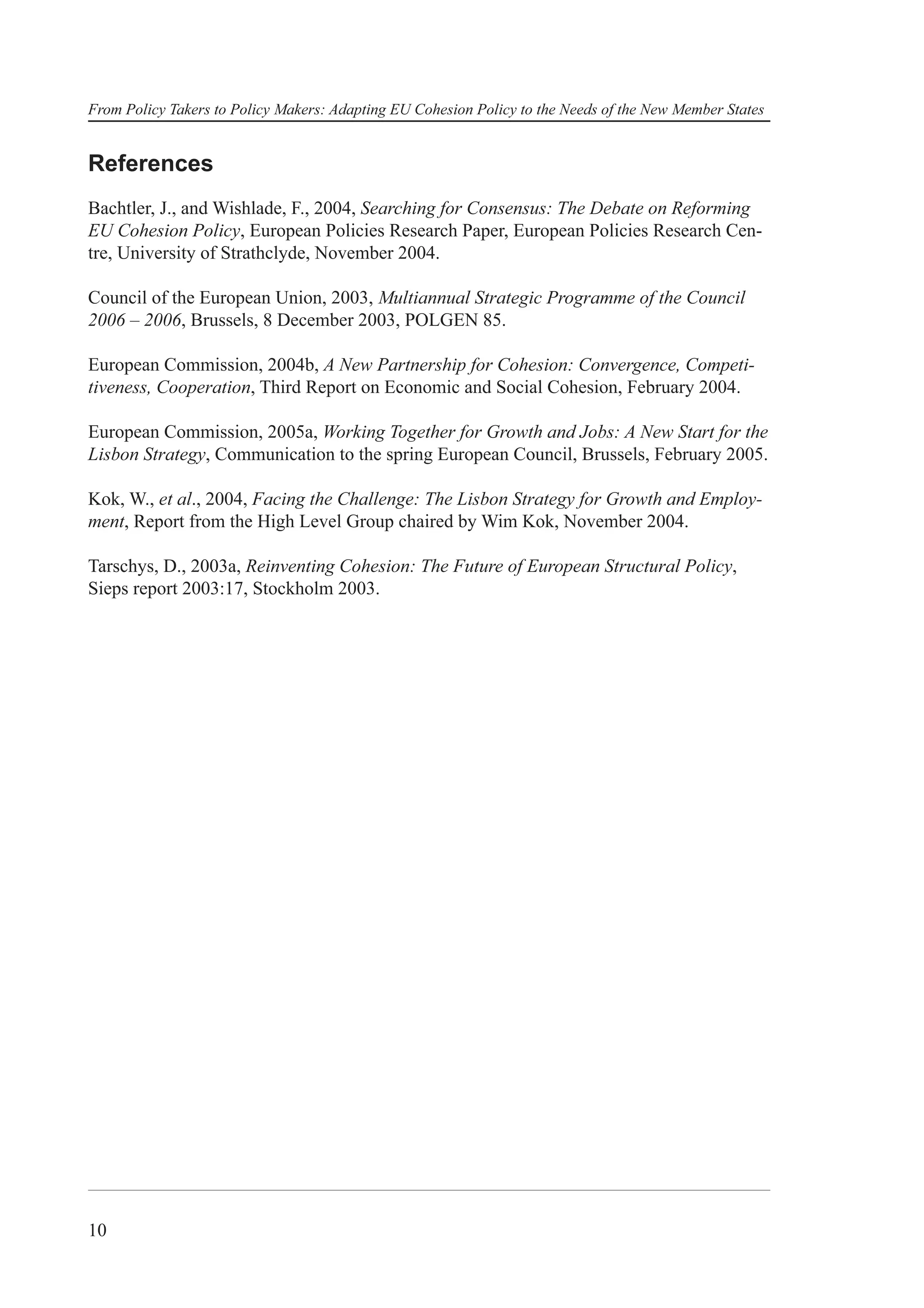 From Policy Takers to Policy Makers: Adapting EU Cohesion Policy to the Needs of the New Member States


References
Bachtler, J., and Wishlade, F., 2004, Searching for Consensus: The Debate on Reforming
EU Cohesion Policy, European Policies Research Paper, European Policies Research Cen-
tre, University of Strathclyde, November 2004.

Council of the European Union, 2003, Multiannual Strategic Programme of the Council
2006 – 2006, Brussels, 8 December 2003, POLGEN 85.

European Commission, 2004b, A New Partnership for Cohesion: Convergence, Competi-
tiveness, Cooperation, Third Report on Economic and Social Cohesion, February 2004.

European Commission, 2005a, Working Together for Growth and Jobs: A New Start for the
Lisbon Strategy, Communication to the spring European Council, Brussels, February 2005.

Kok, W., et al., 2004, Facing the Challenge: The Lisbon Strategy for Growth and Employ-
ment, Report from the High Level Group chaired by Wim Kok, November 2004.

Tarschys, D., 2003a, Reinventing Cohesion: The Future of European Structural Policy,
Sieps report 2003:17, Stockholm 2003.




10
 